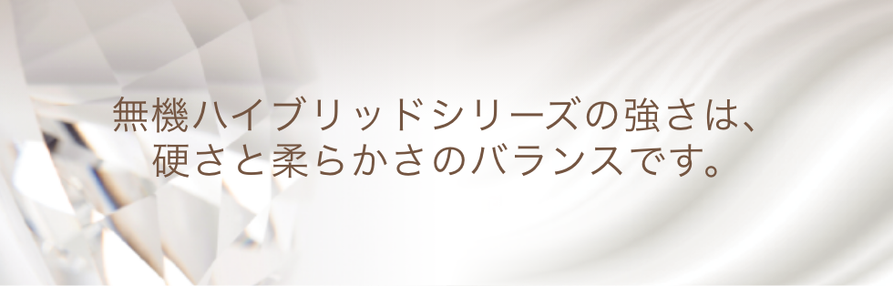 テキスト：無機ハイブリッドシリーズの強さは、硬さと柔らかさのバランスです。