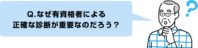 Q.なぜ有資格者による
正確な診断が重要なのだろう？